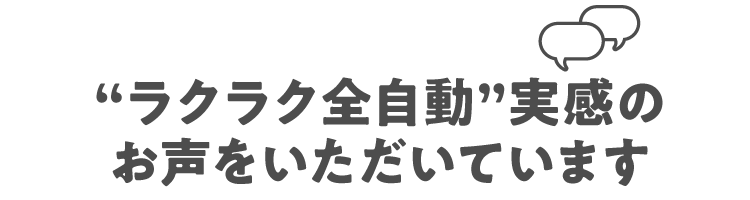 "ラクラク全自動"実感のお声をいただいています