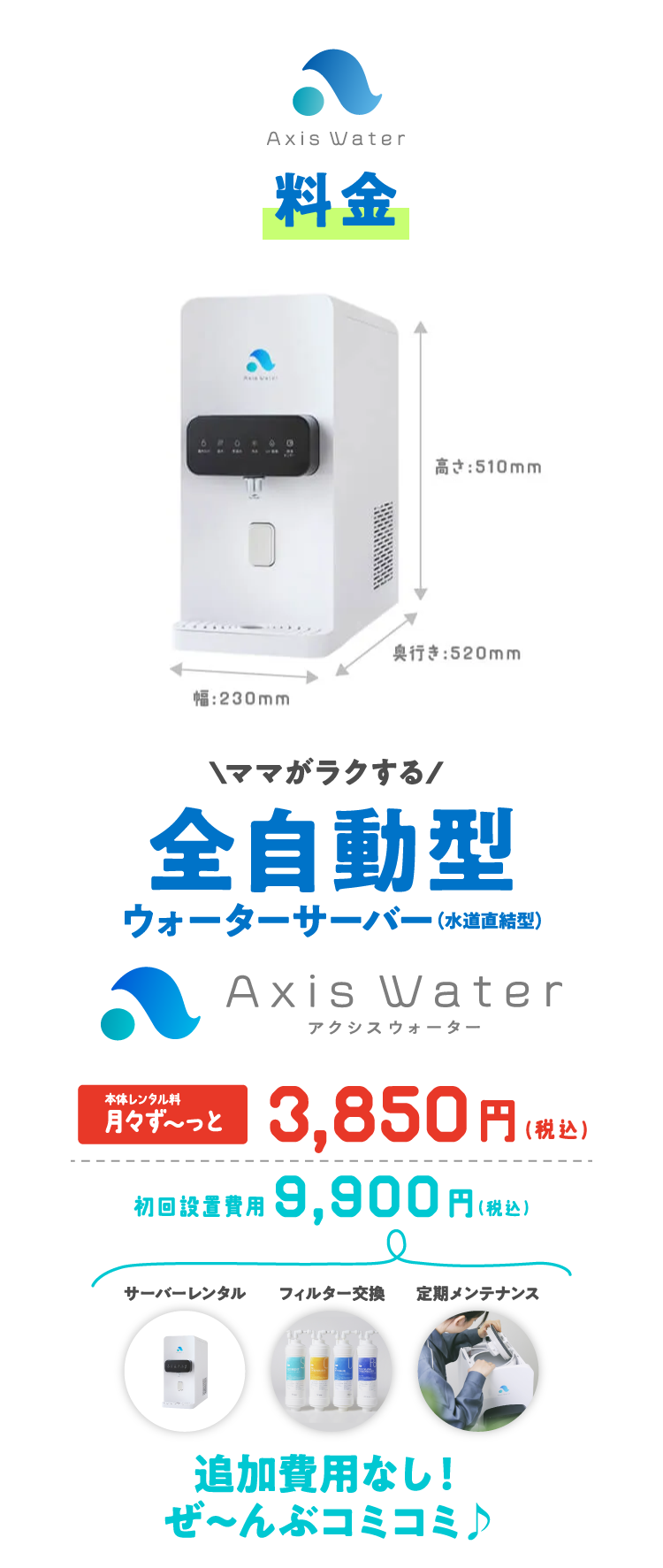 料金 \ママがラクする/ 全自動型ウォーターサーバー（水道直結式）アクシスウォーター(AaaS) 本体レンタル料 月々ずっと3,850円（税込）初回設置費用 9,900円（税込）追加費用なし！ぜ～んぶコミコミ♪